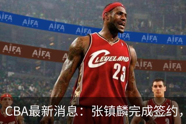 CBA最新消息：张镇麟完成签约，布朗续约谈崩，范子铭将转会山西